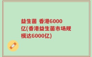 益生菌 香港6000亿(香港益生菌市场规模达6000亿)