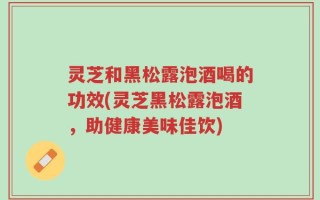 灵芝和黑松露泡酒喝的功效(灵芝黑松露泡酒，助健康美味佳饮)