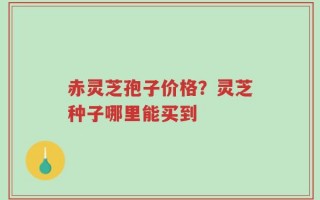 赤灵芝孢子价格？灵芝种子哪里能买到