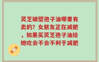 灵芝破壁孢子油哪里有卖的？女朋友正在减肥，如果买灵芝孢子油给她吃会不会不利于减肥