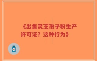 《出售灵芝孢子粉生产许可证？这种行为》