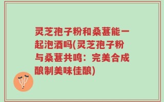 灵芝孢子粉和桑葚能一起泡酒吗(灵芝孢子粉与桑葚共鸣：完美合成酿制美味佳酿)