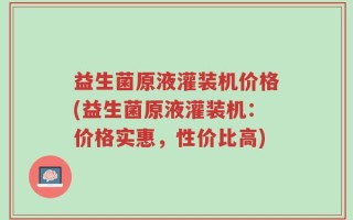 益生菌原液灌装机价格(益生菌原液灌装机：价格实惠，性价比高)