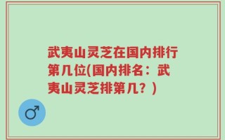 武夷山灵芝在国内排行第几位(国内排名：武夷山灵芝排第几？)