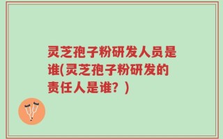 灵芝孢子粉研发人员是谁(灵芝孢子粉研发的责任人是谁？)