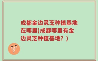 成都金边灵芝种植基地在哪里(成都哪里有金边灵芝种植基地？)