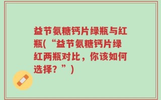 益节氨糖钙片绿瓶与红瓶(“益节氨糖钙片绿红两瓶对比，你该如何选择？”)