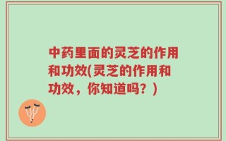中药里面的灵芝的作用和功效(灵芝的作用和功效，你知道吗？)