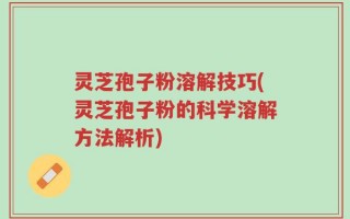 灵芝孢子粉溶解技巧(灵芝孢子粉的科学溶解方法解析)