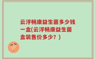云浮畅康益生菌多少钱一盒(云浮畅康益生菌盒装售价多少？)