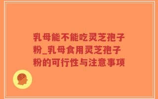 乳母能不能吃灵芝孢子粉_乳母食用灵芝孢子粉的可行性与注意事项