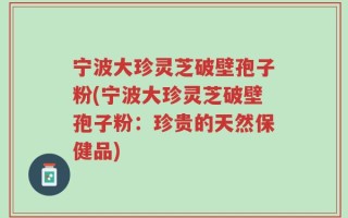 宁波大珍灵芝破壁孢子粉(宁波大珍灵芝破壁孢子粉：珍贵的天然保健品)