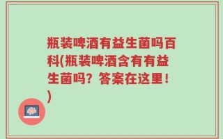 瓶装啤酒有益生菌吗百科(瓶装啤酒含有有益生菌吗？答案在这里！)