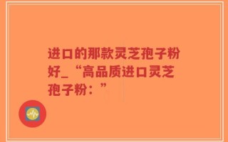 进口的那款灵芝孢子粉好_“高品质进口灵芝孢子粉：”