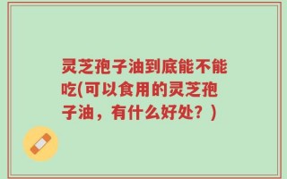 灵芝孢子油到底能不能吃(可以食用的灵芝孢子油，有什么好处？)