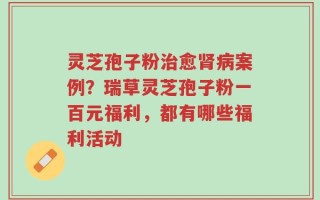 灵芝孢子粉治愈肾病案例？瑞草灵芝孢子粉一百元福利，都有哪些福利活动