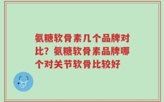 氨糖软骨素几个品牌对比？氨糖软骨素品牌哪个对关节软骨比较好