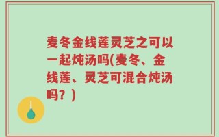 麦冬金线莲灵芝之可以一起炖汤吗(麦冬、金线莲、灵芝可混合炖汤吗？)