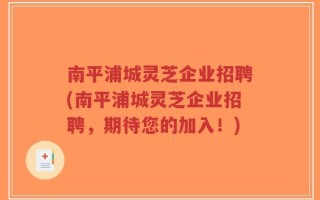 南平浦城灵芝企业招聘(南平浦城灵芝企业招聘，期待您的加入！)