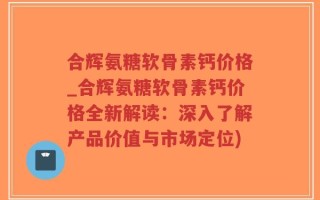 合辉氨糖软骨素钙价格_合辉氨糖软骨素钙价格全新解读：深入了解产品价值与市场定位)