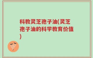科教灵芝孢子油(灵芝孢子油的科学教育价值)