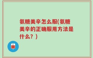 氨糖美辛怎么服(氨糖美辛的正确服用方法是什么？)