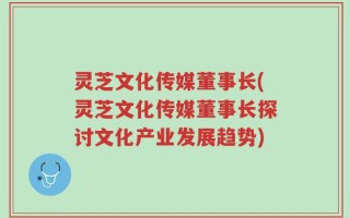 灵芝文化传媒董事长(灵芝文化传媒董事长探讨文化产业发展趋势)