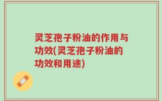 灵芝孢子粉油的作用与功效(灵芝孢子粉油的功效和用途)