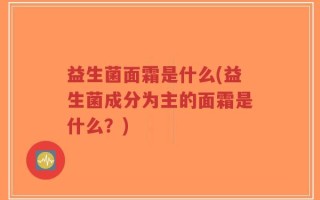 益生菌面霜是什么(益生菌成分为主的面霜是什么？)