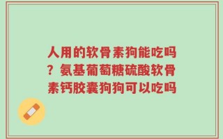 人用的软骨素狗能吃吗？氨基葡萄糖硫酸软骨素钙胶囊狗狗可以吃吗