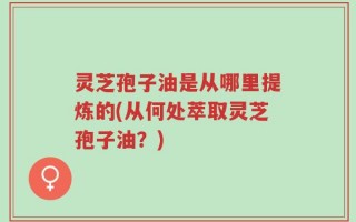 灵芝孢子油是从哪里提炼的(从何处萃取灵芝孢子油？)