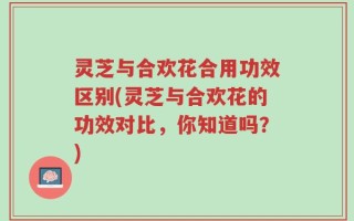 灵芝与合欢花合用功效区别(灵芝与合欢花的功效对比，你知道吗？)