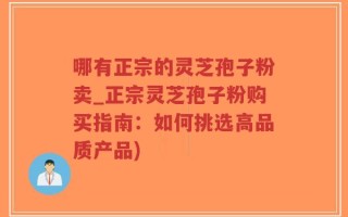 哪有正宗的灵芝孢子粉卖_正宗灵芝孢子粉购买指南：如何挑选高品质产品)