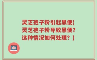 灵芝孢子粉引起黑便(灵芝孢子粉导致黑便？这种情况如何处理？)
