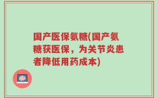 国产医保氨糖(国产氨糖获医保，为关节炎患者降低用药成本)
