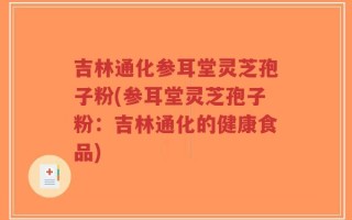 吉林通化参耳堂灵芝孢子粉(参耳堂灵芝孢子粉：吉林通化的健康食品)