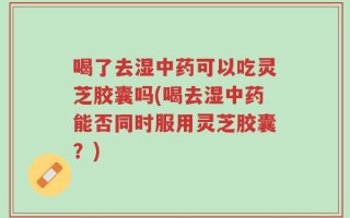 喝了去湿中药可以吃灵芝胶囊吗(喝去湿中药能否同时服用灵芝胶囊？)