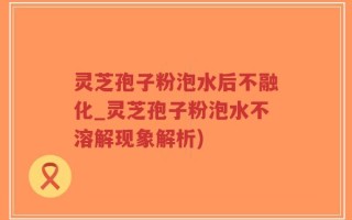 灵芝孢子粉泡水后不融化_灵芝孢子粉泡水不溶解现象解析)