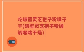 吃破壁灵芝孢子粉嗓子干(破壁灵芝孢子粉缓解喉咙干燥)