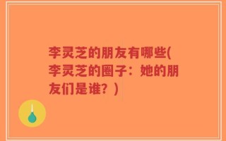 李灵芝的朋友有哪些(李灵芝的圈子：她的朋友们是谁？)