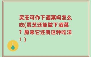灵芝可作下酒菜吗怎么吃(灵芝还能做下酒菜？原来它还有这种吃法！)