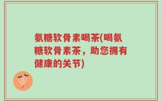 氨糖软骨素喝茶(喝氨糖软骨素茶，助您拥有健康的关节)