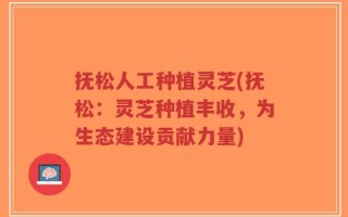 抚松人工种植灵芝(抚松：灵芝种植丰收，为生态建设贡献力量)