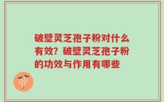 破壁灵芝孢子粉对什么有效？破壁灵芝孢子粉的功效与作用有哪些