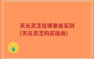 天元灵芝在哪里能买到(天元灵芝购买指南)
