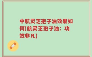 中航灵芝孢子油效果如何(航灵芝孢子油：功效非凡)