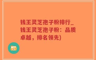 钱王灵芝孢子粉排行_钱王灵芝孢子粉：品质卓越，排名领先)