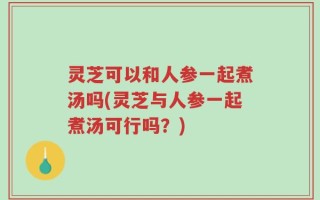 灵芝可以和人参一起煮汤吗(灵芝与人参一起煮汤可行吗？)