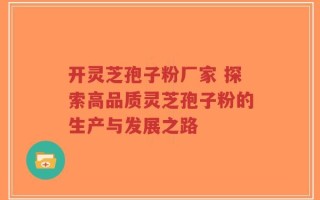 开灵芝孢子粉厂家 探索高品质灵芝孢子粉的生产与发展之路