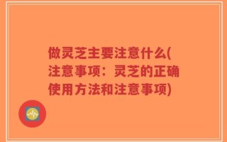 做灵芝主要注意什么(注意事项：灵芝的正确使用方法和注意事项)
